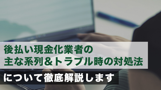 後払い現金化業者の主な系列＆トラブル時の対処法について徹底解説します