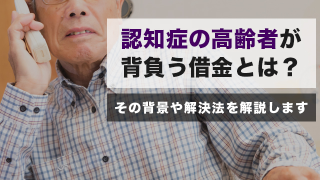 認知症の高齢者が背負う借金とは？その背景や解決法を解説します